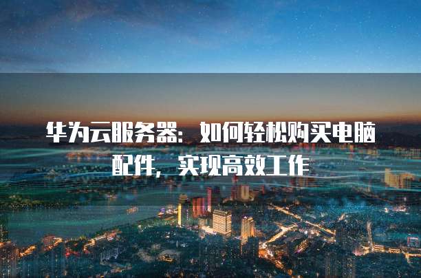 华为云服务器:如何轻松购买电脑配件,实现高效工作