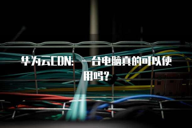 华为云CDN:一台电脑真的可以使用吗?