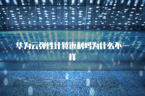 华为云弹性计算返利吗为什么不一样