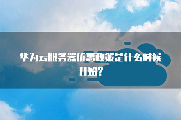 华为云服务器优惠政策是什么时候开始?