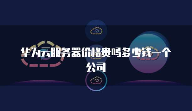 华为云服务器价格贵吗多少钱一个公司