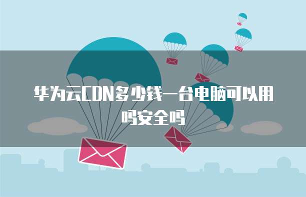 华为云CDN多少钱一台电脑可以用吗安全吗