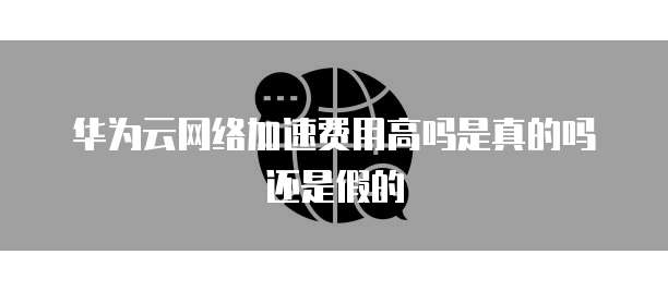 华为云网络加速费用高吗是真的吗还是假的