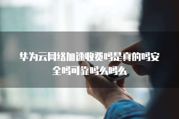 华为云网络加速收费吗是真的吗安全吗可靠吗么吗么