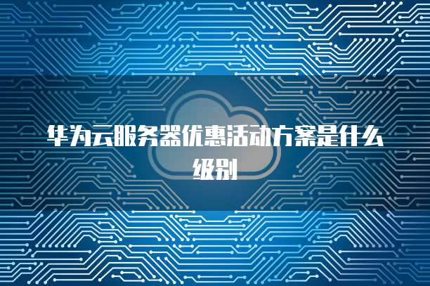 华为云服务器优惠活动方案是什么级别