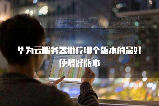 华为云服务器推荐哪个版本的最好使最好版本