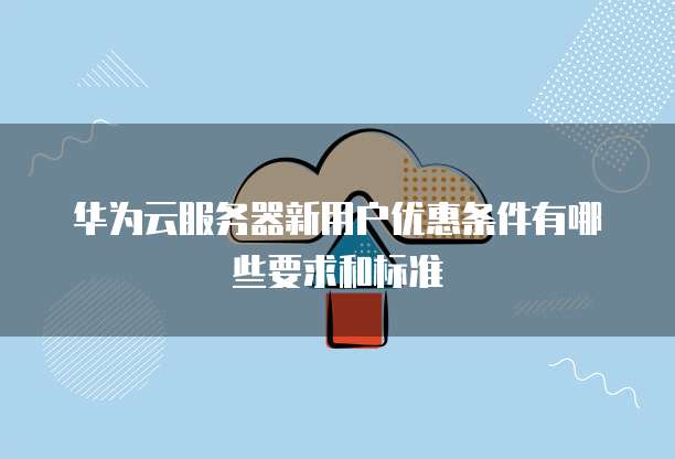 华为云服务器新用户优惠条件有哪些要求和标准