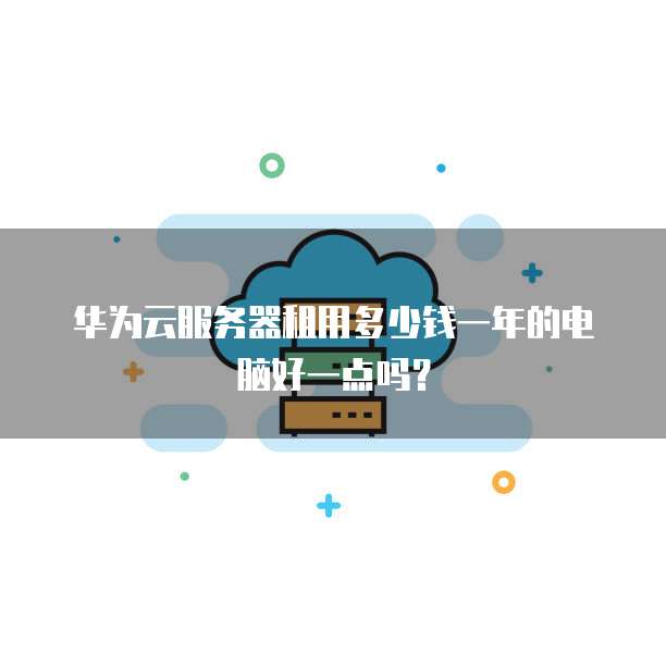 华为云服务器租用多少钱一年的电脑好一点吗?