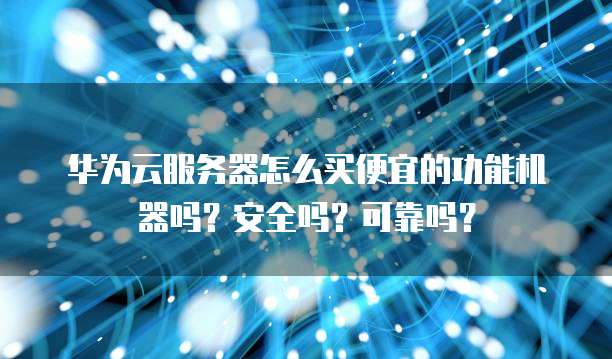 华为云服务器怎么买便宜的功能机器吗?安全吗?可靠吗?