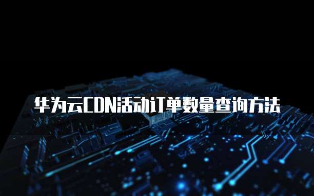 华为云CDN活动订单数量查询方法