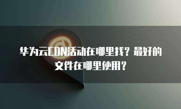 华为云CDN活动在哪里找?最好的文件在哪里使用?