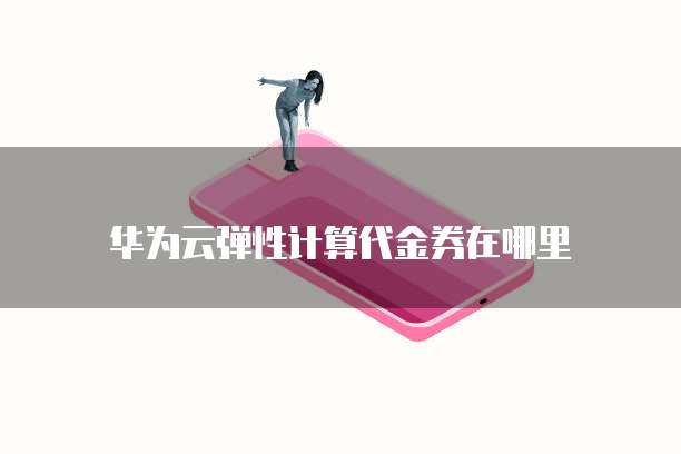 华为云弹性计算代金券,华为云弹性计算代金券在哪里