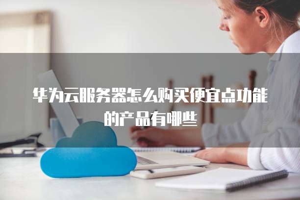 华为云服务器怎么购买便宜点功能的产品有哪些