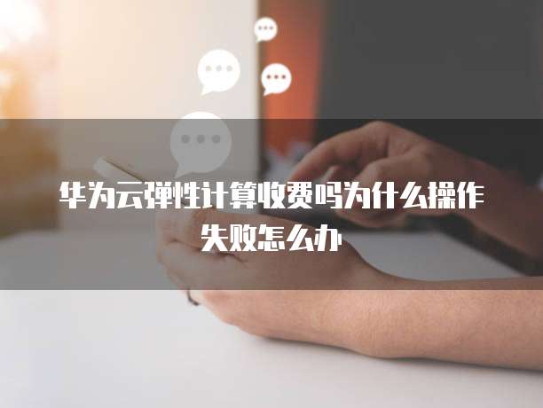 华为云弹性计算收费吗为什么操作失败怎么办