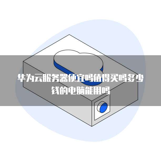 华为云服务器便宜吗值得买吗多少钱的电脑能用吗