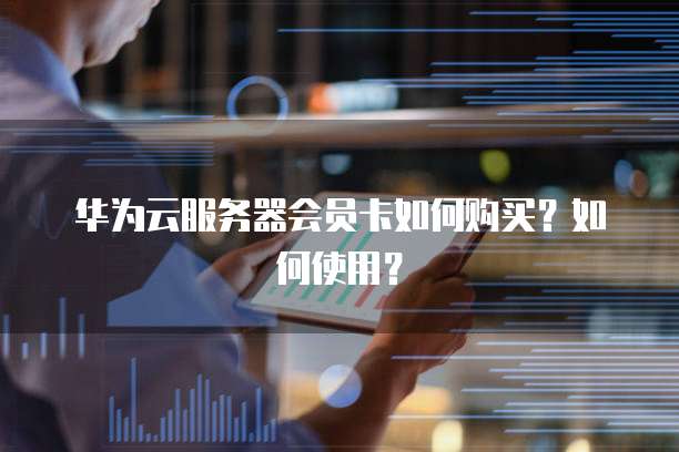 华为云服务器会员卡如何购买?如何使用?