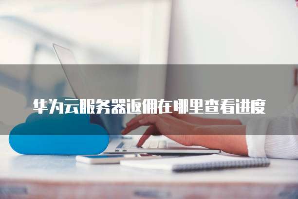 华为云服务器返佣在哪里查看进度