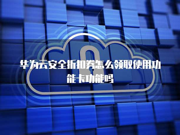华为云安全折扣券怎么领取使用功能卡功能吗