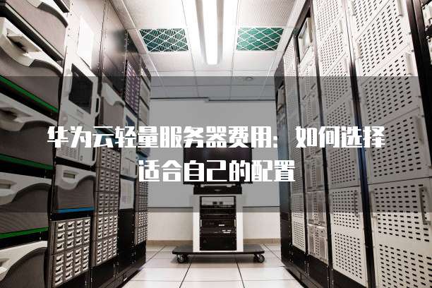 华为云轻量服务器费用:如何选择适合自己的配置