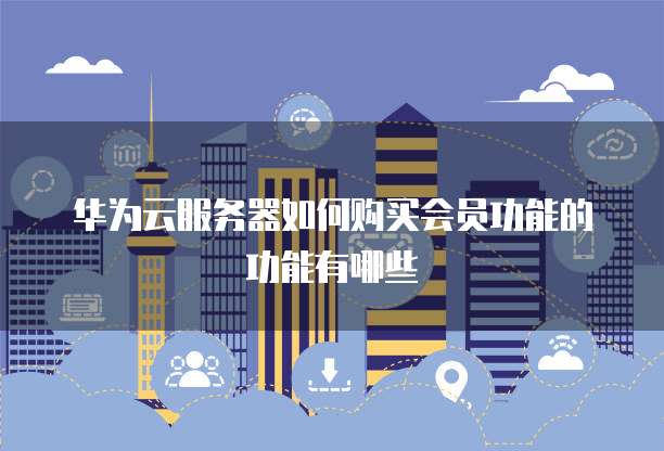 华为云服务器如何购买会员功能的功能有哪些