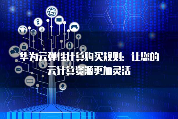 华为云弹性计算购买规则:让您的云计算资源更加灵活