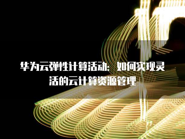 华为云弹性计算活动:如何实现灵活的云计算资源管理