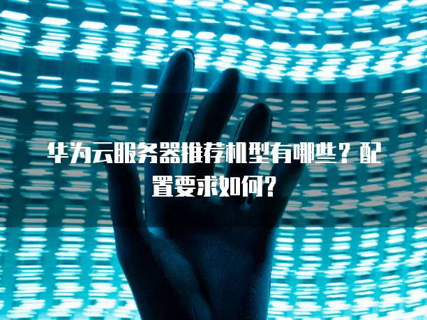 华为云服务器推荐机型有哪些?配置要求如何?
