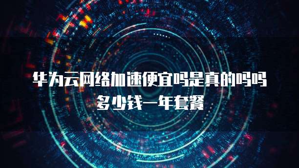 华为云网络加速便宜吗是真的吗吗多少钱一年套餐