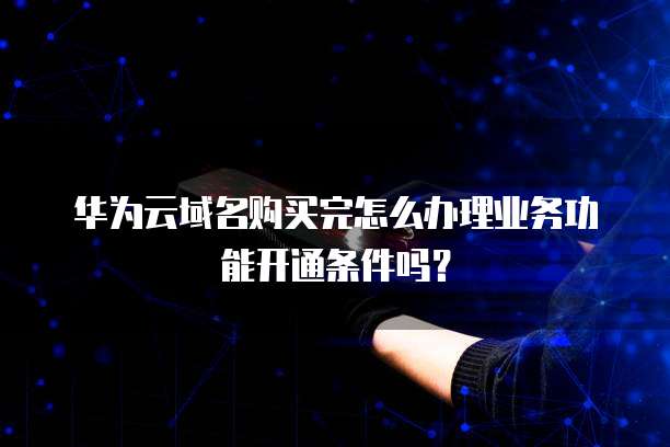 华为云域名购买完怎么办理业务功能开通条件吗?