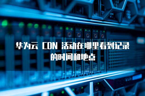 华为云 CDN 活动在哪里看到记录的时间和地点