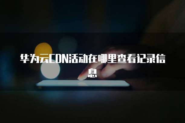 华为云CDN活动在哪里查看记录信息