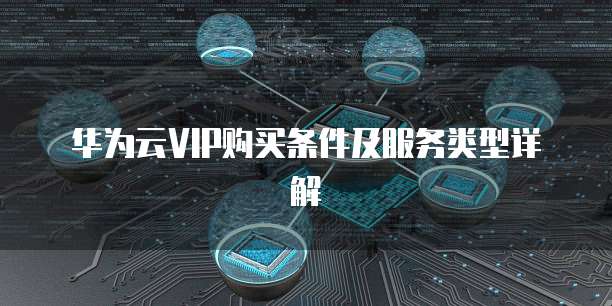 华为云VIP购买条件及服务类型详解
