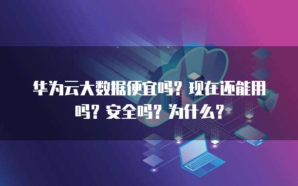 华为云大数据便宜吗?现在还能用吗?安全吗?为什么?