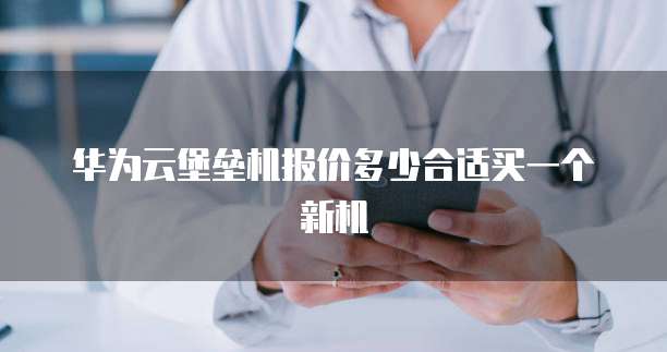 华为云堡垒机报价多少合适买一个新机