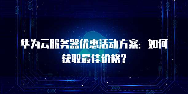 华为云服务器优惠活动方案:如何获取最佳价格?