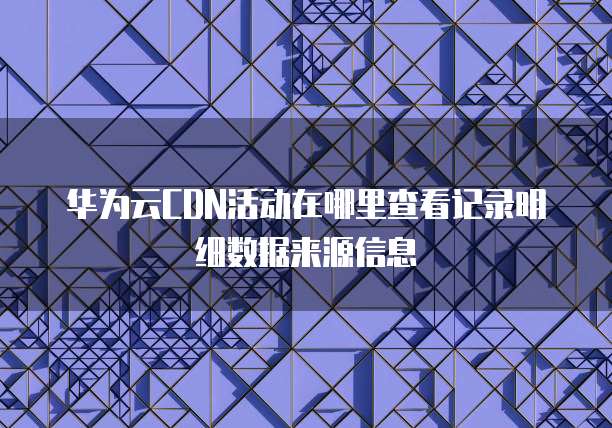 华为云CDN活动在哪里查看记录明细数据来源信息