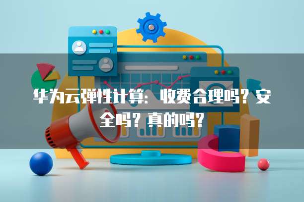 华为云弹性计算:收费合理吗?安全吗?真的吗?