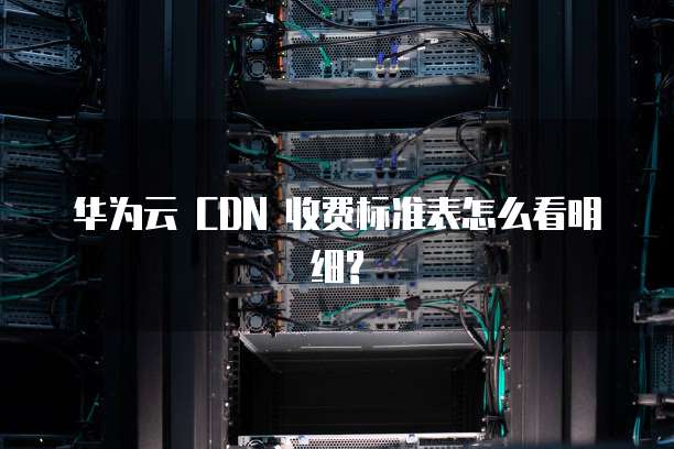 华为云 CDN 收费标准表怎么看明细?
