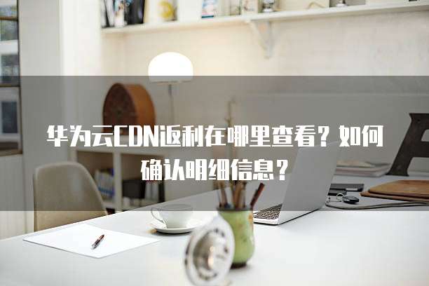 华为云CDN返利在哪里查看？如何确认明细信息？
