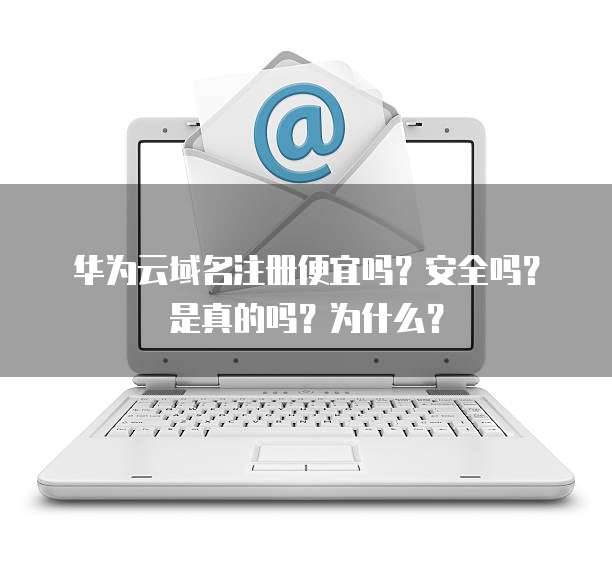 华为云域名注册便宜吗?安全吗?是真的吗?为什么?