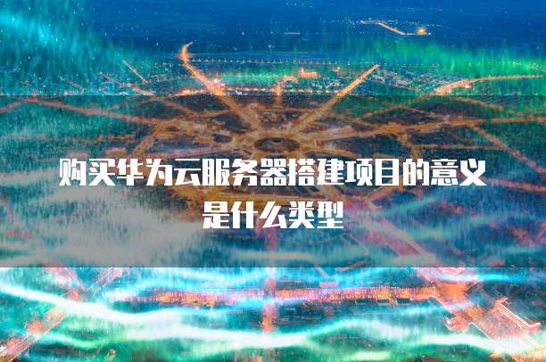 购买华为云服务器搭建项目的意义是什么类型