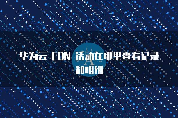 华为云 CDN 活动在哪里查看记录和明细