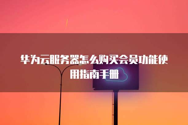 华为云服务器怎么购买会员功能使用指南手册
