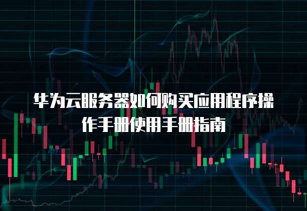 华为云服务器如何购买应用程序操作手册使用手册指南