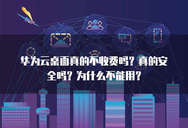 华为云桌面真的不收费吗？真的安全吗？为什么不能用？