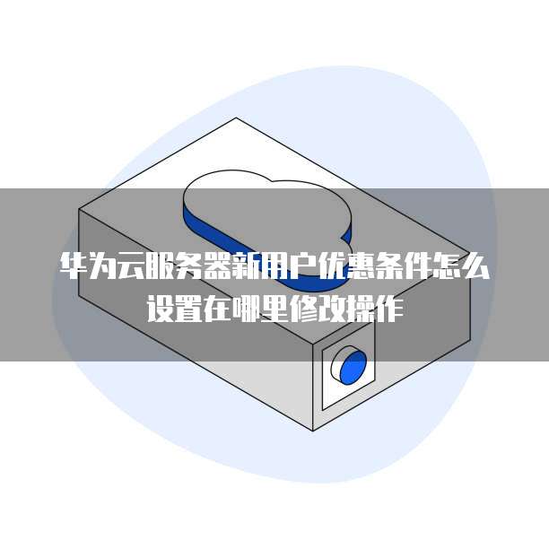 华为云服务器新用户优惠条件怎么设置在哪里修改操作