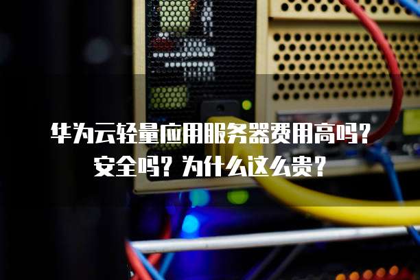 华为云轻量应用服务器费用高吗?安全吗?为什么这么贵?