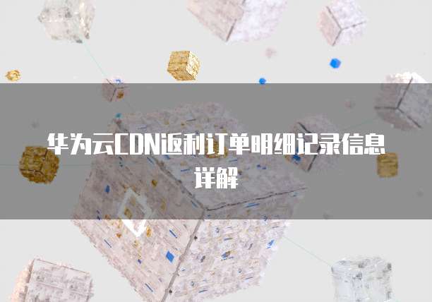 华为云CDN返利订单明细记录信息详解