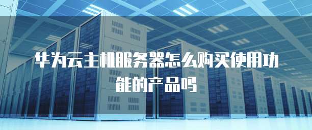 华为云主机服务器怎么购买使用功能的产品吗