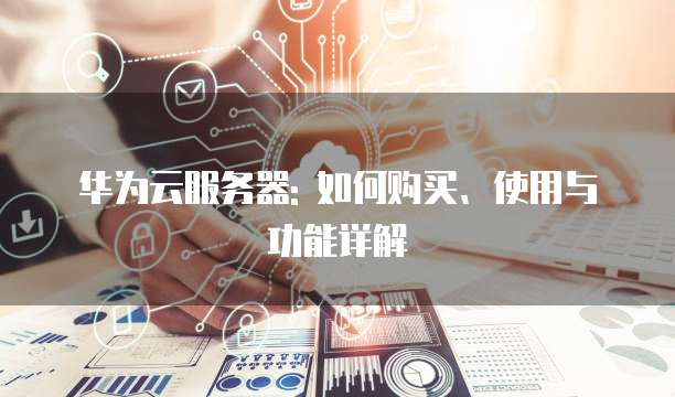 华为云服务器: 如何购买、使用与功能详解